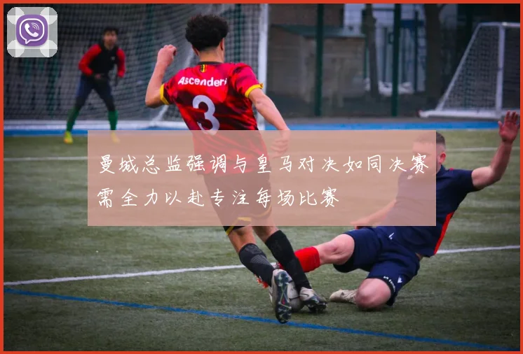 曼城总监强调与皇马对决如同决赛需全力以赴专注每场比赛