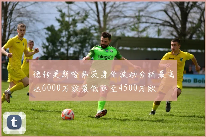 德转更新哈弗茨身价波动分析最高达6000万欧最低降至4500万欧