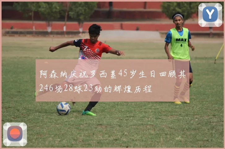 阿森纳庆祝罗西基45岁生日回顾其246场28球23助的辉煌历程