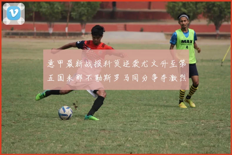 意甲最新战报科莫逆袭尤文升至第五国米那不勒斯罗马同分争夺激烈