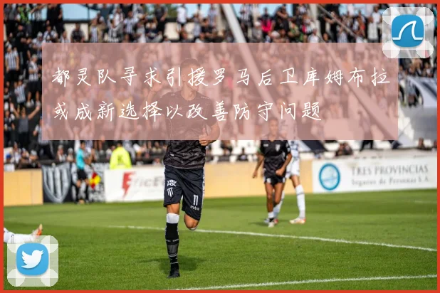 都灵队寻求引援罗马后卫库姆布拉或成新选择以改善防守问题