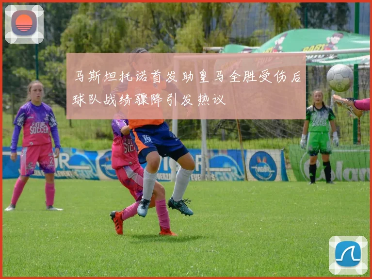 马斯坦托诺首发助皇马全胜受伤后球队战绩骤降引发热议