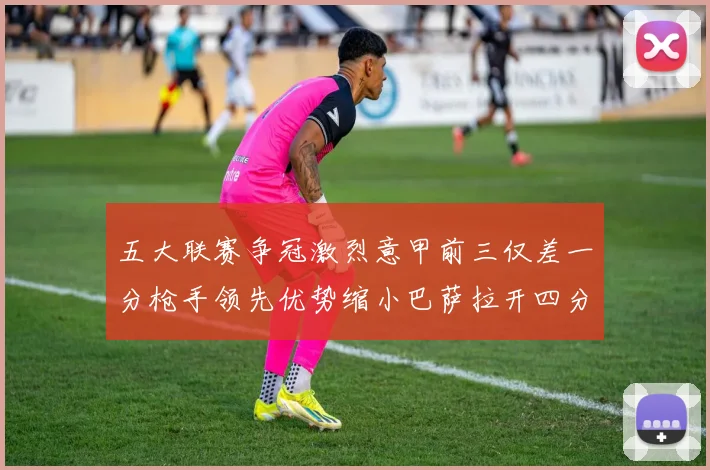 五大联赛争冠激烈意甲前三仅差一分枪手领先优势缩小巴萨拉开四分差距