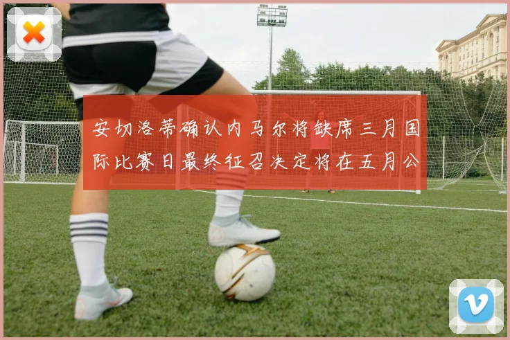 安切洛蒂确认内马尔将缺席三月国际比赛日最终征召决定将在五月公布