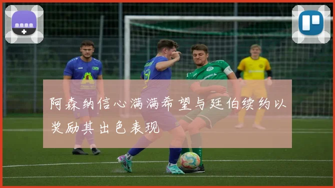 阿森纳信心满满希望与廷伯续约以奖励其出色表现