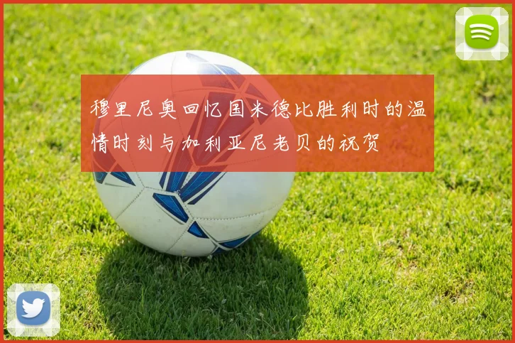 穆里尼奥回忆国米德比胜利时的温情时刻与加利亚尼老贝的祝贺