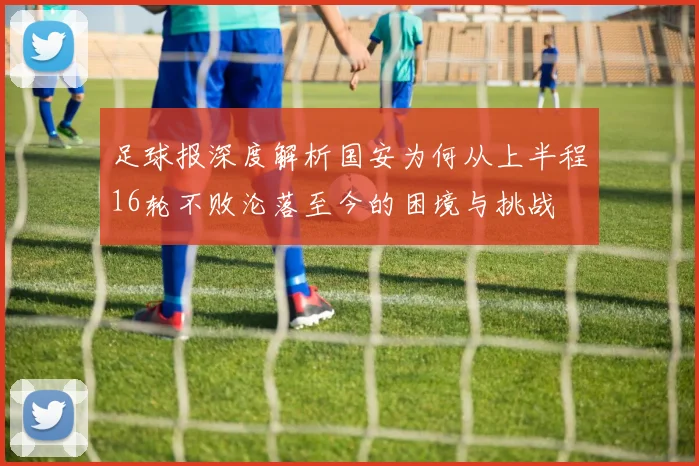 足球报深度解析国安为何从上半程16轮不败沦落至今的困境与挑战