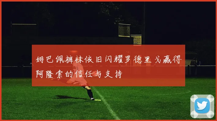 姆巴佩裤袜依旧闪耀罗德里戈赢得阿隆索的信任与支持