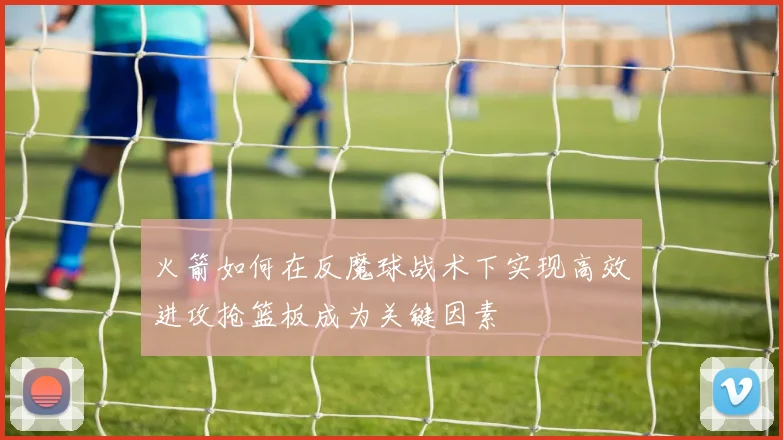 火箭如何在反魔球战术下实现高效进攻抢篮板成为关键因素